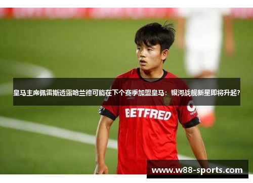 皇马主席佩雷斯透露哈兰德可能在下个赛季加盟皇马：银河战舰新星即将升起？