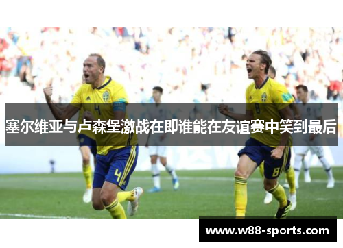 塞尔维亚与卢森堡激战在即谁能在友谊赛中笑到最后